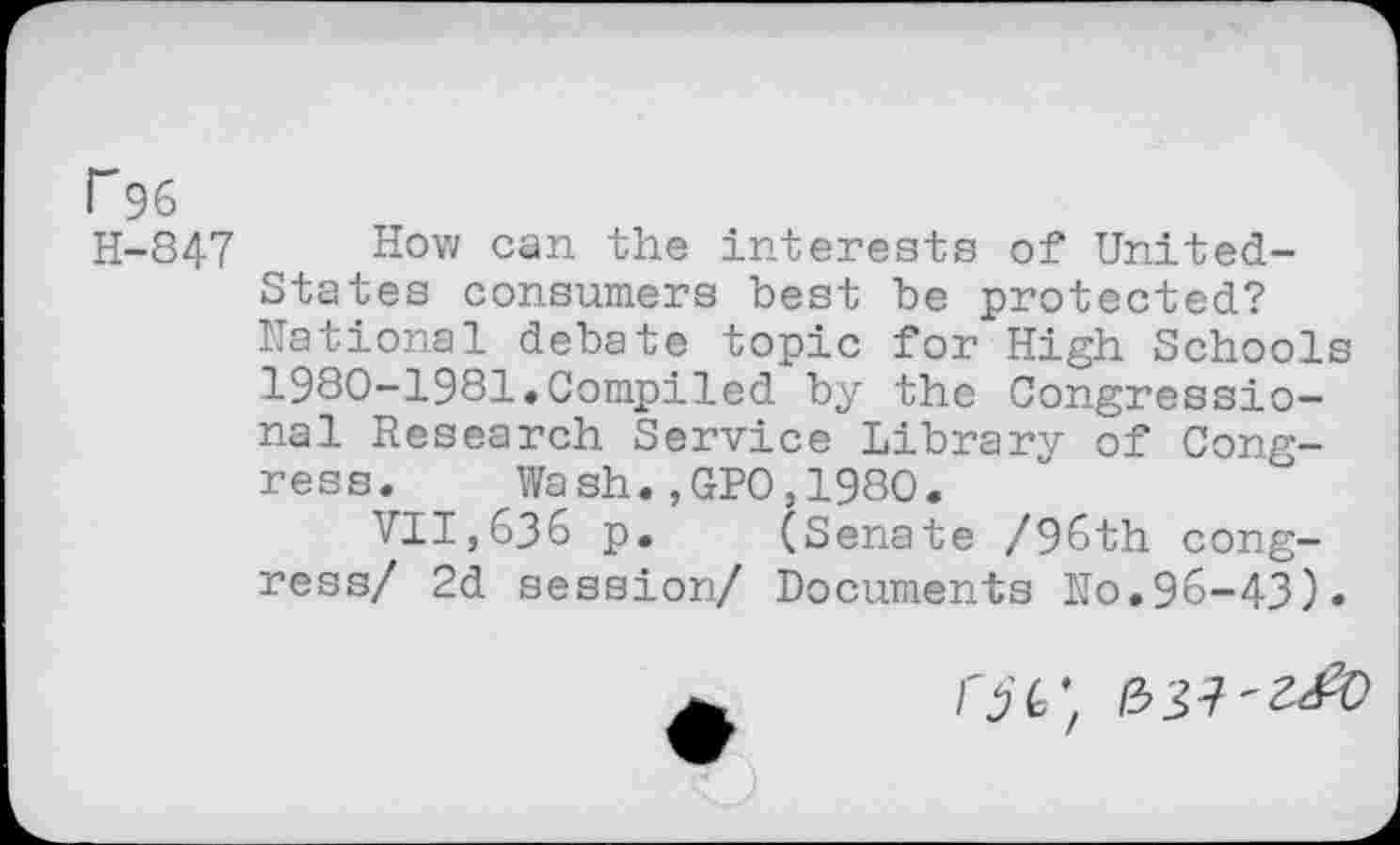 ﻿r96
H-847 How can the interests of United-States consumers best be protected? National debate topic for High Schools 1980-1981«Compiled by the Congressional Research Service Library of Congress. Wash.,GPO,1980.
VII,636 p. (Senate /96th congress/ 2d session/ Documents No.96-43)«